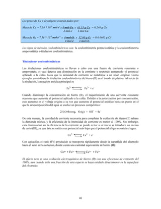 Los pesos de Cu y de oxígeno estarán dados por:
Masa de Cu = 7.56 * 10-3 mol e- x 1 mol Cu x 63.55 g Cu = 0.240 g Cu
2 mol e1 mol Cu
Masa de O2 = 7.56 * 10-3 mol e- x 1 mol O2 x 32.00 g O2 = 0.0.0605 g O2
4 mol e1 mol O2
Los tipos de métodos coulombimétricos son: la coulombimetría potenciostática y la coulombimetría
amperostática o titulación coulombimétrica.
Titulaciones coulombimétricas
Las titulaciones coulombimétricas se llevan a cabo con una fuente de corriente constante o
amperostato, el cual detecta una disminución en la corriente y responde aumentado el potencial
aplicado a la celda hasta que la densidad de corriente se restablece a un nivel original. Como
ejemplo, considérese la titulación coulombimétrica de hierro (II) en el ánodo de platino. Al inicio de
la titulación, la reacción anódica principal es
Fe2+

Fe3+ + e-

Cuando disminuye la concentración de hierro (II), el requerimiento de una corriente constante
ocasiona que aumente el potencial aplicado a la celda. Debido a la polarización por concentración,
este aumento en el voltaje origina a su vez que aumente el potencial anódico hasta un punto en el
que la descomposición del agua se vuelve un procesos competitivo:
O2(g) + 4H+ + 4e-

2H2 O

De esta manera, la cantidad de corriente necesaria para completar la oxidación de hierro (II) rebasa
la demanda teórica, y la eficiencia de la intensidad de corriente es menor al 100%. Sin embargo,
esta disminución en la eficiencia de la corriente se puede evitar si al inicio se introduce un exceso
de cerio (III), ya que éste se oxida a un potencial más bajo que el potencial al que se oxida el agua:
Ce3+

Ce4+ + e-

Con agitación, el cerio (IV) producido se transporta rápidamente desde la superficie del electrodo
hacia el seno de la solución, donde oxida una cantidad equivalente de hierro (II):
Ce4+ + Fe2+

Ce3+ + Fe3+

El efecto neto es una oxidación electroquímica de hierro (II) con una eficiencia de corriente del
100%, aun cuando sólo una fracción de esta especie se haya oxidado directamente en la superficie
del electrodo.

46

 