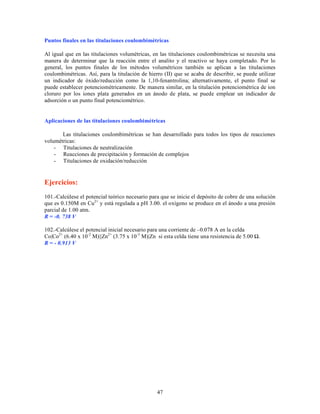 Puntos finales en las titulaciones coulombimétricas
Al igual que en las titulaciones volumétricas, en las titulaciones coulombimétricas se necesita una
manera de determinar que la reacción entre el analito y el reactivo se haya completado. Por lo
general, los puntos finales de los métodos volumétricos también se aplican a las titulaciones
coulombimétricas. Así, para la titulación de hierro (II) que se acaba de describir, se puede utilizar
un indicador de óxido/reducción como la 1,10-fenantrolina; alternativamente, el punto final se
puede establecer potenciométricamente. De manera similar, en la titulación potenciométrica de ion
cloruro por los iones plata generados en un ánodo de plata, se puede emplear un indicador de
adsorción o un punto final potenciométrico.

Aplicaciones de las titulaciones coulombimétricas
Las titulaciones coulombimétricas se han desarrollado para todos los tipos de reacciones
volumétricas:
- Titulaciones de neutralización
- Reacciones de precipitación y formación de complejos
- Titulaciones de oxidación/reducción

Ejercicios:
101.-Calcúlese el potencial teórico necesario para que se inicie el depósito de cobre de una solución
que es 0.150M en Cu2+ y está regulada a pH 3.00. el oxígeno se produce en el ánodo a una presión
parcial de 1.00 atm.
R = -0. 738 V
102.-Calcúlese el potencial inicial necesario para una corriente de –0.078 A en la celda
Co|Co2+ (6.40 x 10-2 M)||Zn2+ (3.75 x 10-3 M)|Zn si esta celda tiene una resistencia de 5.00 Ω.
R = - 0.913 V

47

 
