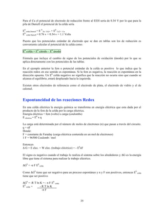 Para el Cu el potencial de electrodo de reducción frente al EEH sería de 0.34 V por lo que para la
pila de Daniell el potencial de la celda sería
E0 celda Daniell = E 0 Zn / Zn2+ + E0 Cu2+ / Cu
E0 celda Daniell = 0.76 v + 0.34 v = 1.1 Volts
Puesto que los potenciales estándar de electrodo que se dan en tablas son los de reducción es
conveniente calcular el potencial de la celda como:
E0 celda = E0 cátodo – E0 ánodo
Fórmula que incluye el cambio de signo de los potenciales de oxidación (ánodo) por lo que se
aplica directamente con los potenciales de las tablas.
En el ejemplo anterior la fem o potencial estándar de la celda es positivo lo que indica que la
reacción redox en ese sentido es espontánea. Si la fem es negativa, la reacción es espontánea en la
dirección opuesta. Un E0 celda negativo no significa que la reacción no ocurra sino que cuando se
alcanza el equilibrio, estará desplazado hacia la izquierda.
Existen otros electrodos de referencia como el electrodo de plata, el electrodo de vidrio y el de
calomel.

Espontaneidad de las reacciones Redox
En una celda eléctrica la energía química se transforma en energía eléctrica que esta dada por el
producto de la fem de la celda por la carga eléctrica.
Energía eléctrica = fem (volts) x carga (coulombs)
E eléctrica = E0 x q
La carga está determinada por el número de moles de electrones (n) que pasan a través del circuito.
q = nF
Donde:
F = constante de Faraday (carga eléctrica contenida en un mol de electrones)
1 F = 96500 Coulomb / mol
Entonces
Δ G = E elec. = W elec. (trabajo eléctrico) = - E0nF
El signo es negativo cuando el trabajo lo realiza el sistema sobre los alrededores y ΔG es la energía
libre que tiene el sistema para realizar le trabajo eléctrico.
ΔG0 = -n F E0 celda
Como ΔG0 tiene que ser negativo para un proceso espontáneo y n y F son positivos, entonces E0 celda
tiene que ser positivo
ΔG0 = -R T ln K = - n F E0 celda
E0 celda =
- R T ln K
-n F

35

 