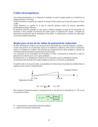 Celdas electroquímicas
Una celda electroquímica es un dispositivo mediante el cual la energía química se transforma en
energía eléctrica o viceversa.
Celda electrolítica es aquella que requiere de energía eléctrica para que la reacción química se lleve
a cabo.
Celda Galvánica es aquella en la que la reacción química ocurre de manera espontánea
produciéndose energía eléctrica.
El potencial eléctrico generado en una celda se obtiene mediante la suma de los potenciales de
electrodo o bien restando el potencial del ánodo menos el potencial del cátodo , tomando los
potenciales de reducción que se encuentran en las tablas. A continuación se indican las reglas para
el uso de las tablas de potencial.

Reglas para el uso de las tablas de potencial de reducción:
El valor del potencial se aplica a las reacciones de la semicelda que se leen de izquierda a derecha.
Cuanto más positivo sea el potencial, mayor es la tendencia a reducirse. Entre menor el potencial,
mayor es la tendencia a oxidarse. De tal modo que el potencial de la celda completa se calcula con
la fórmula anterior tomando los potenciales tal como están.
Las reacciones de las semiceldas son reversibles. Es decir, el potencial de reducción es igual al
potencial de oxidación pero con el signo cambiado.
El potencial no se ve alterado por el tamaño de los electrodos o por la cantidad de solución.
Si el potencial de electrodo de la celda completa es positivo, la reacción es espontánea.
Es posible saber si la reacción redox es espontánea (se realiza hacia los productos) estableciendo un
esquema como se hizo en neutralización:
Oxidantes Fuertes

Z
n

E
Zn –0.76
Reductores Fuertes

Cu 0.34

Zn + Cu2+

Cu + Zn2+

Para calcular el potencial cuando la concentración de la solución de la semicelda no es 1 M, se usa
la ecuación de Nernst:

E = Eo +

[reduce]
0.06
log
[oxida ]
n

Eo = potencial de la semicelda de reducción (tablas)
n = número de electrones transferidos

37

 