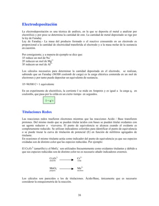 Electrodepositación
La electrodepositación es una técnica de análisis, en la que se deposita el metal a analizar por
electrólisis y por peso se determina la cantidad de este. La cantidad de metal depositado se rige por
la ley de Faraday
Ley de Faraday.- La masa del producto formado o el reactivo consumido en un electrodo es
proporcional a la cantidad de electricidad transferida al electrodo y a la masa molar de la sustancia
en cuestión.
Por consiguiente; y a manera de ejemplo se dice que:
1F reduce un mol de Na+
2F reducen un mol de Mg2+
3F reducen un mol de Al3+
Los cálculos necesarios para determinar la cantidad depositada en el electrodo, se realizan,
sabiendo que un Faraday (96500 coulomb de carga) es la carga eléctrica contenida en un mol de
electrones y por tanto puede depositar un equivalente de sustancia.
1F=96500 C= 1 equivalente
En un experimento de electrólisis, la corriente I se mide en Amperes y es igual a la carga q, en
coulombs, que pasa por la celda en un cierto tiempo en segundos.
I = q/ t

Titulaciones Redox
Las reacciones redox trasfieren electrones mientras que las reacciones Acido / Base transfieren
protones. Del mismo modo que se pueden titular ácidos con bases se pueden titular oxidantes con
un agente reductor o viceversa. El punto de equivalencia se alcanza cuando el oxidante es
completamente reducido. Se utilizan indicadores coloridos para identificar el punto de equivalencia
o se puede trazar la curva de titulación de potencial (E) en función de mililitros agregados de
titulante.
En ocasiones el mismo titulante actúa como indicador del punto de equivalencia ya que sus especies
oxidadas son de distinto color que las especies reducidas. Por ejemplo:
El Cr2 O72- (amarillo) y el MnO4- son utilizados frecuentemente como oxidantes titulantes y debido a
que sus especies reducidas son de distinto color no es necesario añadir indicadores externos.
Cr2 O72-

Cr3+

MnO4-

Mn2+

amarillo

púrpura

verde

incoloro

Los cálculos son parecidos a los de titulaciones. Ácido/Base, únicamente que es necesario
considerar la estequiometría de la reacción.

38

 