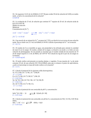 82.- Se requieren 16.42 mL de KMnO4 0.1327 M para oxidar 20 ml de solución de FeSO4 en medio
ácido. ¿Cuál es la concentración de la solución?
0.5449 M
83.- La oxidación de 25 mL de solución que contiene Fe+2 requiere de 26 mL de solución ácida de
K2Cr2O7 0.025 M.
Deduce la reacción
Balancear
Concentración de [Fe+2]
14 H+ + 6 Fe+2 + Cr2O7-2

6 Fe+3 + 2 Cr+3 + 7 H2 O

[Fe+2] = 0.156 M
84.- Una mezcla de un mineral de Fe+2 con peso de 2.792 g se disolvió en un exceso de una solución
ácida. Ésta se tituló con 23.3 mL de KMnO4 0.194 M. Calcula el porcentaje de Fe+2 en la mezcla.
X = 45.2 %
85.- El oxalato de Ca es insoluble en agua, esta propiedad se ha utilizado para calcular la cantidad
de iones Ca en la sangre. El oxalato, aislado de la sangre, se disuelve con ácido y se titula con una
solución de permanganato. En una prueba se encontró que el oxalato aislado de una muestra de 10
ml de sangre requirió 21.2 mL de MnO4- de 9.56*10-4 M. Calcula los mg de Ca por mL de sangre en
la muestra.
R = 0.2026 mg/mL
86.- El ácido oxálico está presente en muchas plantas y vegetales. Si una muestra de 1 g de ácido
consume 24 mL de una solución 0.01 M de KMnO4 para que se alcance el punto de equivalencia,
¿cuál es el porcentaje en masa del ácido oxálico en la muestra?
R = 5.4 %
87.- Calcula el potencial de la siguiente celda electroquímica.
Tl | Tl+ (1 M) || Fe+3 (1 M) , Fe+2 (1M) |Pt
E = 1.1 Volts
Cu | Cu+2(1 M) || Fe+3(1 M) Fe+2 (1M) |Pt
E = 0.43 Volts
Sn | Sn+2(0.1 M) || Fe+3(0.1 M) , Fe+2 (0.1M) |Pt
E = 0.94 Volts
Zn | Zn+2(1 M) || Cu +2(1 M) | Cu
E = 1.1 Volts
88.- Calcula el potencial de una semicelda de pH 5 y concentración:
SeO4-2 [0.1 M] + 2eE = 0.55 Volts

H2SeO3 [0.1 M]

89.- Calcula el potencial de una semicelda con pH de 4 y concentración de NO3- 0.2 M y 0.05 M de
HNO2.
NO3- + 3 H+ + 2 eHNO2 + H2O
E = 0.59 Volts

40

 
