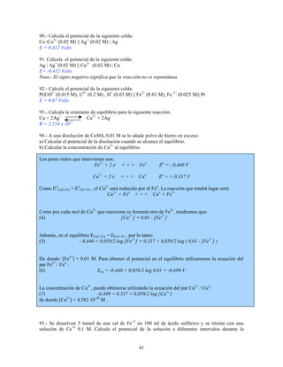 90.- Calcula el potencial de la siguiente celda:
Cu |Cu2+ (0.02 M) || Ag + (0.02 M) | Ag
E = 0.412 Volts
91. Calcula el potencial de la siguiente celda:
Ag | Ag + (0.02 M) || Cu2+ (0.02 M) | Cu
E= -0.412 Volts
Nota.- El signo negativo significa que la reacción no es espontánea.
92.- Calcule el potencial de la siguiente celda:
Pt|UO2+ (0.015 M), U4+ (0.2 M) , H+ (0.03 M) || Fe2+ (0.01 M), Fe 3+ (0.025 M)| Pt
E = 0.67 Volts
93.- Calcula la constante de equilibrio para la siguiente reacción.
Cu + 2Ag +
Cu2+ + 2Ag
15
R = 2.154 x 10
94.- A una disolución de CuSO4 0,01 M se le añade polvo de hierro en exceso.
a) Calcular el potencial de la disolución cuando se alcance el equilibrio.
b) Calcular la concentración de Cu2+ al equilibrio.
Los pares redox que intervienen son:
Fe2+ + 2 e-

<=>

Feo

Eo = - 0,440 V

Cu2+ + 2 e-

<=>

Cuo

Eo = + 0,337 V

Como Eo Cu2+/Cu > EoFe2+/Fe , el Cu2+ será reducido por el Feo. La reacción que tendrá lugar será:
Cu2+ + Feo < = > Cuo + Fe2+
Como por cada mol de Cu2+ que reaccione se formará otro de Fe2+, tendremos que:
(4)
[Cu2+] = 0,01 - [Fe2+ ]
Además, en el equilibrio ECu2+/Cu = EFe2+/Fe , por lo tanto:
(5)
- 0,440 + 0,059/2 log [Fe2+] = 0,337 + 0,059/2 log ( 0,01 - [Fe2+] )
De donde: [Fe2+] = 0,01 M. Para obtener el potencial en el equilibrio utilizaremos la ecuación del
par Fe2+ / Feo :
(6)
Eeq = -0,440 + 0,059/2 log 0,01 = -0,499 V
La concentración de Cu2+, puede obtenerse utilizando la ecuación del par Cu2+ / Cuo:
(7)
-0,499 = 0,337 + 0,059/2 log [Cu2+]
2+
-29
de donde [Cu ] = 4,582 10 M .

95.- Se disuelven 5 mmol de una sal de Fe+2 en 100 ml de ácido sulfúrico y se titulan con una
solución de Ce+4 0.1 M. Calcule el potencial de la solución a diferentes intervalos durante la

41

 