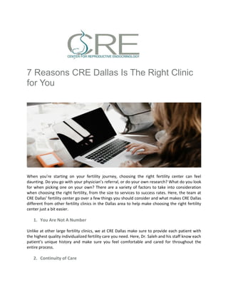 7 Reasons CRE Dallas Is The Right Clinic
for You
When you’re starting on your fertility journey, choosing the right fertility center can feel
daunting. Do you go with your physician’s referral, or do your own research? What do you look
for when picking one on your own? There are a variety of factors to take into consideration
when choosing the right fertility, from the size to services to success rates. Here, the team at
CRE Dallas’ fertility center go over a few things you should consider and what makes CRE Dallas
different from other fertility clinics in the Dallas area to help make choosing the right fertility
center just a bit easier.
1. You Are Not A Number
Unlike at other large fertility clinics, we at CRE Dallas make sure to provide each patient with
the highest quality individualized fertility care you need. Here, Dr. Saleh and his staff know each
patient’s unique history and make sure you feel comfortable and cared for throughout the
entire process.
2. Continuity of Care
 