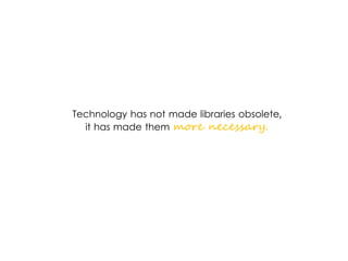 Technology has not made libraries obsolete,
it has made them more necessary.
 