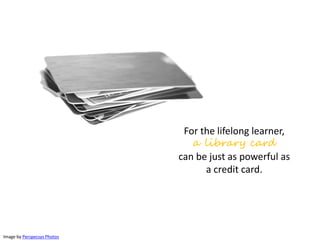 For the lifelong learner,
a library card
can be just as powerful as
a credit card.
Image by Perspecsys Photos
 