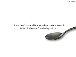 If you don’t have a library card yet, here’s a small
taste of what you’re missing out on.
Image by Sophie
 