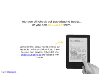 You can still check out paperbound books…
or you can download them.
Image by El Taller del Bit
Some libraries allow you to check out
e-books online and download them
to your own device. Others let you
check out devices pre-loaded with
books.
 