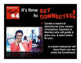 Reason for
#4
  Create a board of
directors for your career:
Champions, Sponsors &
Mentors who will guide &
grow you, & open doors
for you.
A career makeover will
show them you are
worth the investment.
It’s time
to
 