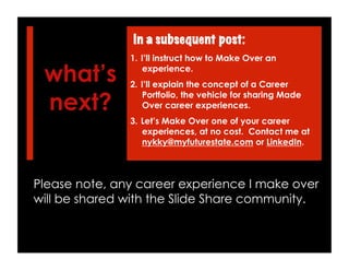 what’s
next?
1.  I’ll instruct how to Make Over an
experience.
2.  I’ll explain the concept of a Career
Portfolio, the vehicle for sharing Made
Over career experiences.
3.  Let’s Make Over one of your career
experiences, at no cost. Contact me at
nykky@myfuturestate.com or LinkedIn.
In a subsequent post:
Please note, any career experience I make over
will be shared with the Slide Share community.
 