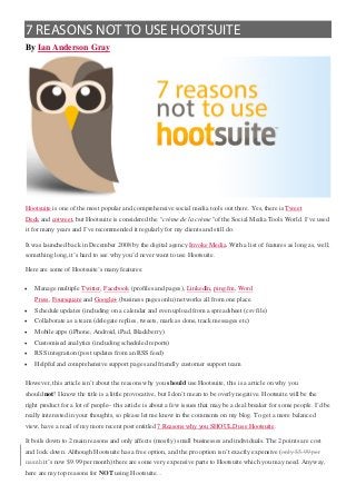 7 REASONS NOT TO USE HOOTSUITE
By Ian Anderson Gray




Hootsuite is one of the most popular and comprehensive social media tools out there. Yes, there is Tweet
Deck and cotweet, but Hootsuite is considered the “crème de la crème”of the Social Media Tools World. I’ve used
it for many years and I’ve recommended it regularly for my clients and still do.

It was launched back in December 2008 by the digital agency Invoke Media. With a list of features as long as, well,
something long, it’s hard to see why you’d never want to use Hootsuite.

Here are some of Hootsuite’s many features:

•   Manage multiple Twitter, Facebook (profiles and pages), LinkedIn, ping.fm, Word
    Press, Foursquare and Google+ (business pages onlu) networks all from one place.
•   Schedule updates (including on a calendar and even upload from a spreadsheet (csv file)
•   Collaborate as a team (delegate replies, tweets, mark as done, track messages etc)
•   Mobile apps (iPhone, Android, iPad, Blackberry)
•   Customised analytics (including scheduled reports)
•   RSS integration (post updates from an RSS feed)
•   Helpful and comprehensive support pages and friendly customer support team

However, this article isn’t about the reasons why you should use Hootsuite, this is a article on why you
should not! I know the title is a little provocative, but I don’t mean to be overly negative. Hootsuite will be the
right product for a lot of people– this article is about a few issues that may be a deal breaker for some people. I’d be
really interested in your thoughts, so please let me know in the comments on my blog. To get a more balanced
view, have a read of my more recent post entitled 7 Reasons why you SHOULD use Hootsuite.

It boils down to 2 main reasons and only affects (mostly) small businesses and individuals. The 2 points are cost
and lock down. Although Hootsuite has a free option, and the pro option isn’t exactly expensive (only $5.99 per
month it’s now $9.99 per month) there are some very expensive parts to Hootsuite which you may need. Anyway,
here are my top reasons for NOT using Hootsuite…
 