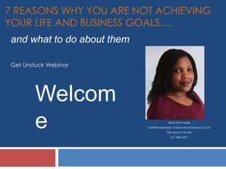 7 REASONS WHY YOU ARE NOT ACHIEVING
YOUR LIFE AND BUSINESS GOALS….
Kemi Sorinmade
Certified Speaker, Trainer and Business Coach
The Growth Studio
617 480 5477
Welcom
e
Get Unstuck Webinar
and what to do about them
 