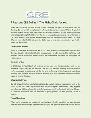 7 Reasons CRE Dallas Is The Right Clinic for You
When you’re starting on your fertility journey, choosing the right fertility center can feel
daunting. Do you go with your physician’s referral, or do your own research? What do you look
for when picking one on your own? There are a variety of factors to take into consideration
when choosing the right fertility, from the size to services to success rates. Here, the team at
CRE Dallas’ fertility center go over a few things you should consider and what makes CRE Dallas
different from other fertility clinics in the Dallas area to help make choosing the right fertility
center just a bit easier.
You Are Not A Number
Unlike at other large fertility clinics, we at CRE Dallas make sure to provide each patient with
the highest quality individualized fertility care you need. Here, Dr. Saleh and his staff know each
patient’s unique history and make sure you feel comfortable and cared for throughout the
entire process.
Continuity of Care
At CRE Dallas, Dr. Walid Saleh will be there for you from your first consultation until you are
passed on to your OB/GYN for pre-natal care. You can feel safe knowing that the physician
you’ve developed a relationship will be the one performing all the important procedures,
including your retrieval and your transfer, ensuring that he is intimately familiar with every
aspect of your fertility care.
A Top Quality IVF Lab
Our lab is top of the line with full accreditation by multiple national organizations such as the
FDA, CAP, and SART. These organizations hold labs to the highest standards for safety, hygiene,
and efficiency. Additionally, our lab is staffed by a team of ART professionals with over 30 years
of combined experience who are dedicated to giving patients the best possible chance of
success.
Years of Experience
When you’re entrusting the creation of your family to a fertility specialist, you want to make
sure that they have enough experience to give you the greatest chance of success. At CRE
 
