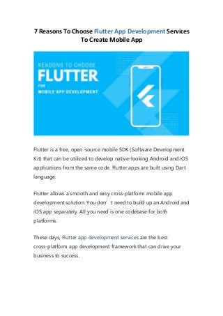 7 Reasons To Choose Flutter App Development Services
To Create Mobile App
Flutter is a free, open-source mobile SDK (Software Development
Kit) that can be utilized to develop native-looking Android and iOS
applications from the same code. Flutter apps are built using Dart
language.
Flutter allows a smooth and easy cross-platform mobile app
development solution. You don’t need to build up an Android and
iOS app separately. All you need is one codebase for both
platforms.
These days, Flutter app development services are the best
cross-platform app development framework that can drive your
business to success.
 