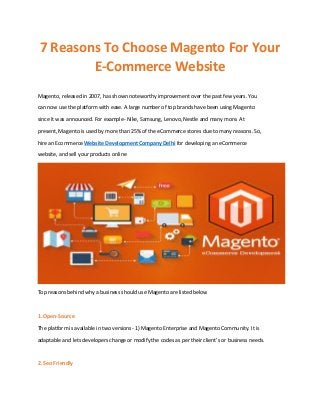 7 Reasons To Choose Magento For Your
E-Commerce Website
Magento, released in 2007, has shown noteworthy improvement over the past few years. You
can now use the platform with ease. A large number of top brands have been using Magento
since it was announced. For example- Nike, Samsung, Lenovo, Nestle and many more. At
present, Magento is used by more than 25% of the eCommerce stores due to many reasons. So,
hire an Ecommerce Website Development Company Delhi for developing an eCommerce
website, and sell your products online
Top reasons behind why a business should use Magento are listed below
1. Open-Source
The platform is available in two versions- 1) Magento Enterprise and Magento Community. It is
adaptable and lets developers change or modify the codes as per their client’s or business needs.
2. Seo Friendly
 