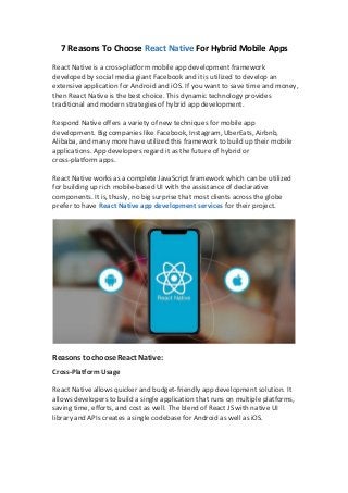7 Reasons To Choose React Native For Hybrid Mobile Apps
React Native is a cross-platform mobile app development framework
developed by social media giant Facebook and it is utilized to develop an
extensive application for Android and iOS. If you want to save time and money,
then React Native is the best choice. This dynamic technology provides
traditional and modern strategies of hybrid app development.
Respond Native offers a variety of new techniques for mobile app
development. Big companies like Facebook, Instagram, UberEats, Airbnb,
Alibaba, and many more have utilized this framework to build up their mobile
applications. App developers regard it as the future of hybrid or
cross-platform apps.
React Native works as a complete JavaScript framework which can be utilized
for building up rich mobile-based UI with the assistance of declarative
components. It is, thusly, no big surprise that most clients across the globe
prefer to have React Native app development services for their project.
Reasons to choose React Native:
Cross-Platform Usage
React Native allows quicker and budget-friendly app development solution. It
allows developers to build a single application that runs on multiple platforms,
saving time, efforts, and cost as well. The blend of React JS with native UI
library and APIs creates a single codebase for Android as well as iOS.
 