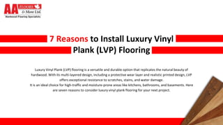 7 Reasons to Install Luxury Vinyl
Plank (LVP) Flooring
Luxury Vinyl Plank (LVP) flooring is a versatile and durable option that replicates the natural beauty of
hardwood. With its multi-layered design, including a protective wear layer and realistic printed design, LVP
offers exceptional resistance to scratches, stains, and water damage.
It is an ideal choice for high-traffic and moisture-prone areas like kitchens, bathrooms, and basements. Here
are seven reasons to consider luxury vinyl plank flooring for your next project.
 