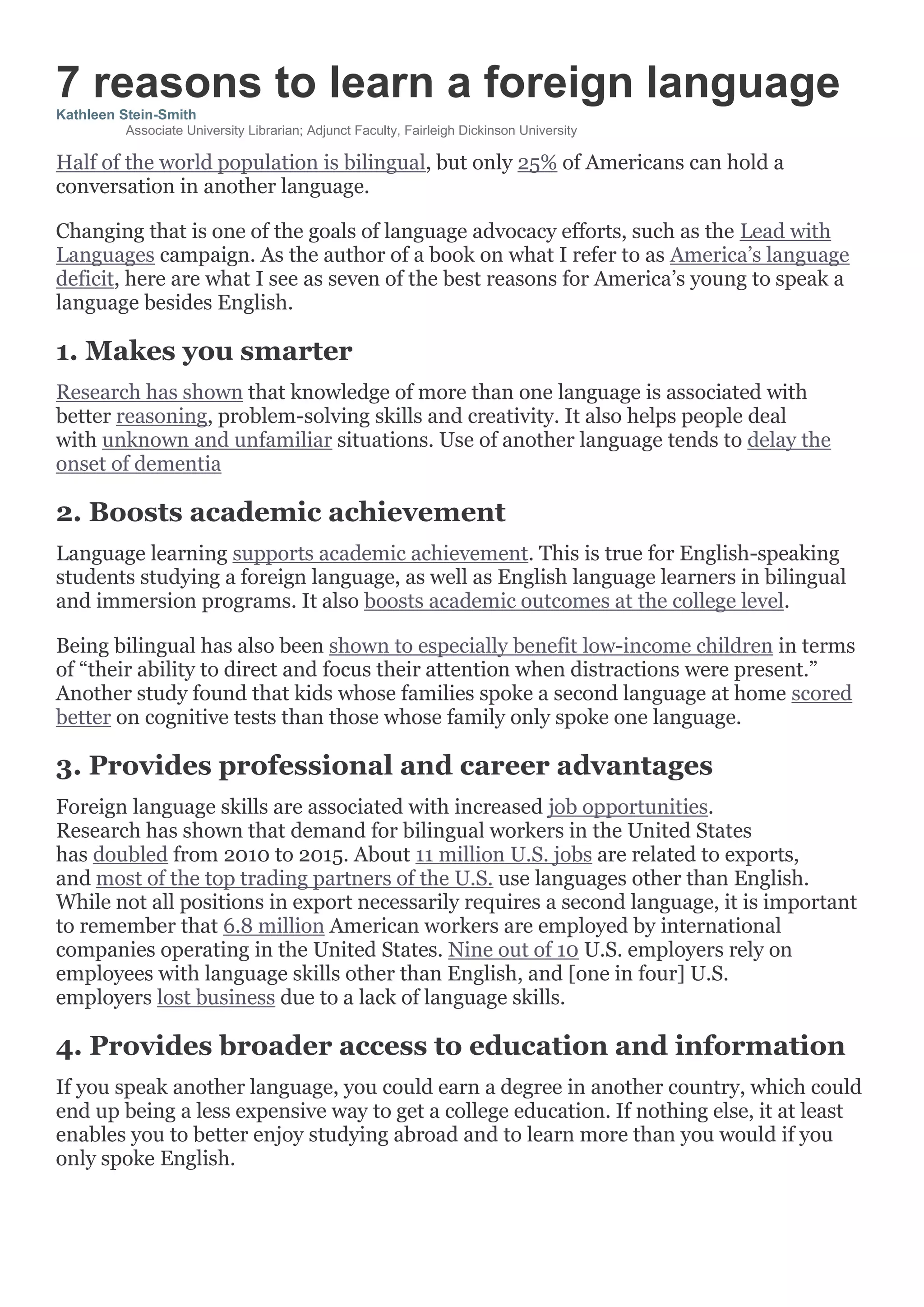 7 reasons to learn a foreign language
Kathleen Stein-Smith
Associate University Librarian; Adjunct Faculty, Fairleigh Dickinson University
Half of the world population is bilingual, but only 25% of Americans can hold a
conversation in another language.
Changing that is one of the goals of language advocacy efforts, such as the Lead with
Languages campaign. As the author of a book on what I refer to as America’s language
deficit, here are what I see as seven of the best reasons for America’s young to speak a
language besides English.
1. Makes you smarter
Research has shown that knowledge of more than one language is associated with
better reasoning, problem-solving skills and creativity. It also helps people deal
with unknown and unfamiliar situations. Use of another language tends to delay the
onset of dementia
2. Boosts academic achievement
Language learning supports academic achievement. This is true for English-speaking
students studying a foreign language, as well as English language learners in bilingual
and immersion programs. It also boosts academic outcomes at the college level.
Being bilingual has also been shown to especially benefit low-income children in terms
of “their ability to direct and focus their attention when distractions were present.”
Another study found that kids whose families spoke a second language at home scored
better on cognitive tests than those whose family only spoke one language.
3. Provides professional and career advantages
Foreign language skills are associated with increased job opportunities.
Research has shown that demand for bilingual workers in the United States
has doubled from 2010 to 2015. About 11 million U.S. jobs are related to exports,
and most of the top trading partners of the U.S. use languages other than English.
While not all positions in export necessarily requires a second language, it is important
to remember that 6.8 million American workers are employed by international
companies operating in the United States. Nine out of 10 U.S. employers rely on
employees with language skills other than English, and [one in four] U.S.
employers lost business due to a lack of language skills.
4. Provides broader access to education and information
If you speak another language, you could earn a degree in another country, which could
end up being a less expensive way to get a college education. If nothing else, it at least
enables you to better enjoy studying abroad and to learn more than you would if you
only spoke English.
 