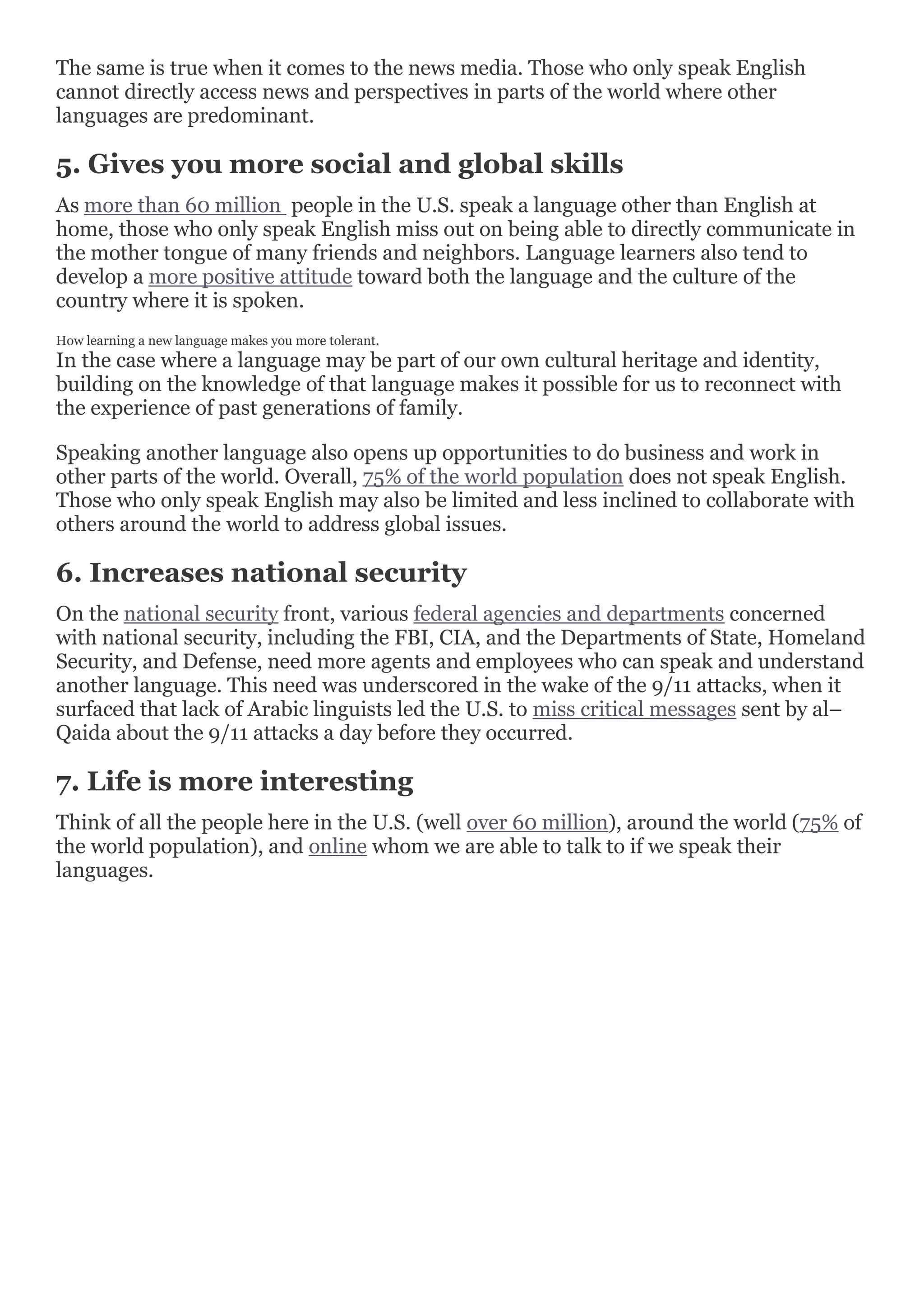 The same is true when it comes to the news media. Those who only speak English
cannot directly access news and perspectives in parts of the world where other
languages are predominant.
5. Gives you more social and global skills
As more than 60 million people in the U.S. speak a language other than English at
home, those who only speak English miss out on being able to directly communicate in
the mother tongue of many friends and neighbors. Language learners also tend to
develop a more positive attitude toward both the language and the culture of the
country where it is spoken.
How learning a new language makes you more tolerant.
In the case where a language may be part of our own cultural heritage and identity,
building on the knowledge of that language makes it possible for us to reconnect with
the experience of past generations of family.
Speaking another language also opens up opportunities to do business and work in
other parts of the world. Overall, 75% of the world population does not speak English.
Those who only speak English may also be limited and less inclined to collaborate with
others around the world to address global issues.
6. Increases national security
On the national security front, various federal agencies and departments concerned
with national security, including the FBI, CIA, and the Departments of State, Homeland
Security, and Defense, need more agents and employees who can speak and understand
another language. This need was underscored in the wake of the 9/11 attacks, when it
surfaced that lack of Arabic linguists led the U.S. to miss critical messages sent by al–
Qaida about the 9/11 attacks a day before they occurred.
7. Life is more interesting
Think of all the people here in the U.S. (well over 60 million), around the world (75% of
the world population), and online whom we are able to talk to if we speak their
languages.
 
