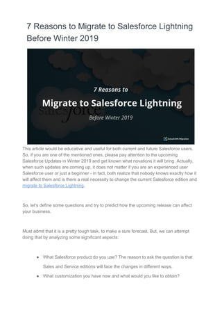 7 Reasons to Migrate to Salesforce Lightning
Before Winter 2019
This article would be educative and useful for both current and future Salesforce users.
So, if you are one of the mentioned ones, please pay attention to the upcoming
Salesforce Updates in Winter 2019 and get known what novations it will bring. Actually,
when such updates are coming up, it does not matter if you are an experienced user
Salesforce user or just a beginner - in fact, both realize that nobody knows exactly how it
will affect them and is there a real necessity to change the current Salesforce edition and
migrate to Salesforce Lightning​.
So, let’s define some questions and try to predict how the upcoming release can affect
your business.
Must admit that it is a pretty tough task, to make a sure forecast. But, we can attempt
doing that by analyzing some significant aspects:
● What Salesforce product do you use? The reason to ask the question is that
Sales and Service editions will face the changes in different ways.
● What customization you have now and what would you like to obtain?
 