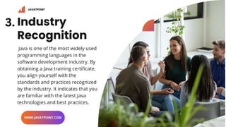 Industry
Recognition
Java is one of the most widely used
programming languages in the
software development industry. By
obtaining a Java training certificate,
you align yourself with the
standards and practices recognized
by the industry. It indicates that you
are familiar with the latest Java
technologies and best practices.
WWW.JAVATPOINT.COM
JAVATPOINT
3.
 