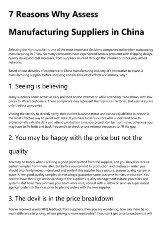 7 Reasons Why Assess
Manufacturing Suppliers in China
Selecting the right supplier is one of the most important decisions companies make when outsourcing
manufacturing in China. So many companies have experienced serious problems with shipping delays,
quality issues and cost increases, from suppliers sourced through the Internet or other unqualified
networks.
Based on our decades of experience in China manufacturing industry, it’s imperative to assess a
manufacturing supplier before investing certain amount of efforts and money, why?
1. Seeing is believing
Many suppliers come across as very polished on the Internet or while attending trade shows, with low
prices to attract customers. These companies may represent themselves as factories, but very likely are
only trading companies.
Visiting the factory to directly verify their current business status and review capabilities in person is
the most effective way to avoid such risks. If you have local resources who understand how to
professionally validate data and attend production runs, you project can be much safer, otherwise you
may have to fly forth and back frequently to check or use external resources to fill the gap.
2. You may be happy with the price but not the
quality
You may be happy when receiving a good price quoted from the supplier, and you may also receive
perfect samples from them later. But before you commit to production and placing an order you
should also firmly know, understand and verify if this supplier has a mature, proven quality system in
place. A few good quality samples do not always guarantee same outcome in mass production. You
need to have thorough understanding of the supplier’s quality management culture, processes and
systems. But how? You can have your team work on it, consult with a fellow or send an experienced
agency to identify the risks prior to placing orders with the new supplier.
3. The devil is in the price breakdown
You’ve received several RFQ feedback from suppliers, then you are wondering, how can there be so
much difference in pricing, whose pricing is more reasonable? If you can’t get price breakdowns it will
 