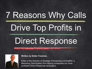 7 Reasons Why Calls 
Drive Top Profits in 
Direct Response 
Written by Eddie Treizman. 
Eddie is the Director of Strategic Partnerships at Dial800, a 
Marketing Optimization firm helping companies run more 
profitable Direct Response campaigns. 
 