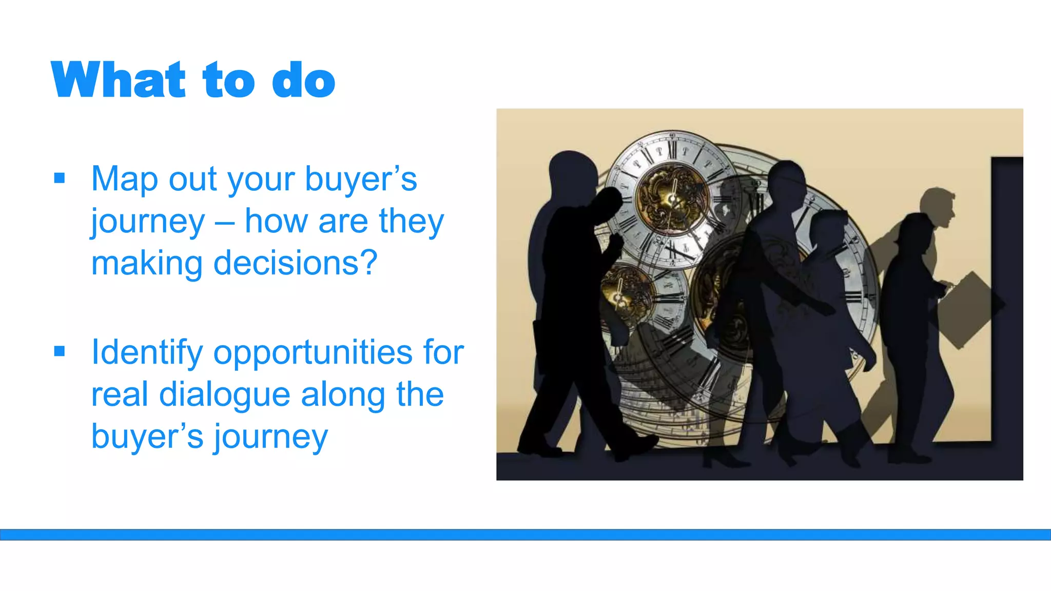 What to do
 Map out your buyer’s
journey – how are they
making decisions?
 Identify opportunities for
real dialogue along the
buyer’s journey
 