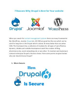 7 Reasons Why Drupal is Best for Your website
When you search for content management systems there are many frameworks
like WordPress, Joomla, Drupal etc. All CMS are good but the one which can be
used for long term is the Drupal which is about 10 times better than any other
CMS. This framework has a collection of modules for all types of cost effective,
dynamic, reliable and scalable development work like creation of Blog,
eCommerce site, social networking site or any other. To maintain and implement
content techniques Drupal is the best choice. Here some points are given below
why one should choose Drupal?
1. More Secure:
 