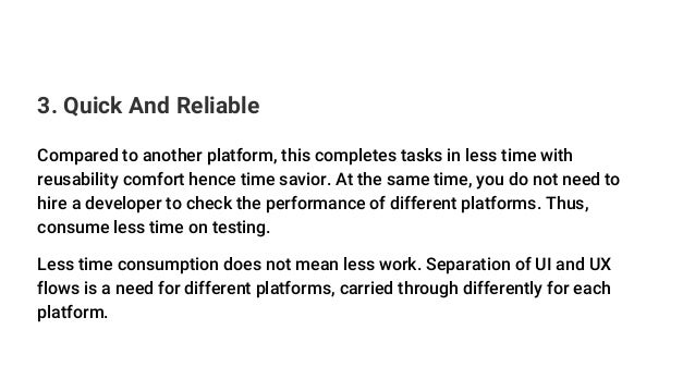 3. Quick And Reliable
Compared to another platform, this completes tasks in less time with
reusability comfort hence time savior. At the same time, you do not need to
hire a developer to check the performance of different platforms. Thus,
consume less time on testing.
Less time consumption does not mean less work. Separation of UI and UX
flows is a need for different platforms, carried through differently for each
platform.
 