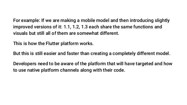 For example: If we are making a mobile model and then introducing slightly
improved versions of it: 1.1, 1.2, 1.3 each share the same functions and
visuals but still all of them are somewhat different.
This is how the Flutter platform works.
But this is still easier and faster than creating a completely different model.
Developers need to be aware of the platform that will have targeted and how
to use native platform channels along with their code.
 