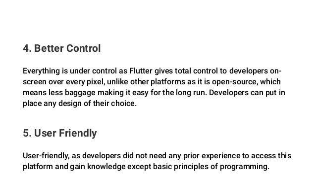 4. Better Control
Everything is under control as Flutter gives total control to developers on-
screen over every pixel, unlike other platforms as it is open-source, which
means less baggage making it easy for the long run. Developers can put in
place any design of their choice.
5. User Friendly
User-friendly, as developers did not need any prior experience to access this
platform and gain knowledge except basic principles of programming.
 