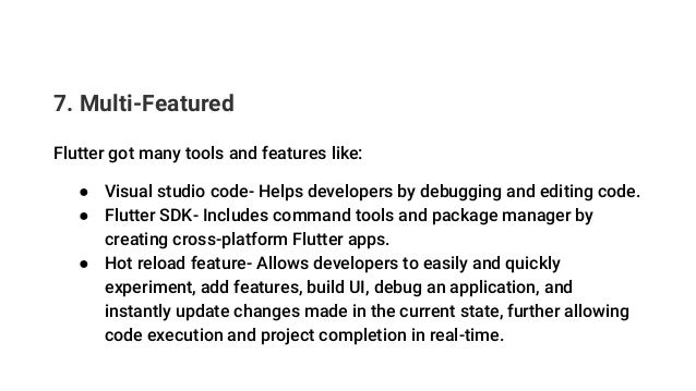 7. Multi-Featured
Flutter got many tools and features like:
● Visual studio code- Helps developers by debugging and editing code.
● Flutter SDK- Includes command tools and package manager by
creating cross-platform Flutter apps.
● Hot reload feature- Allows developers to easily and quickly
experiment, add features, build UI, debug an application, and
instantly update changes made in the current state, further allowing
code execution and project completion in real-time.
 