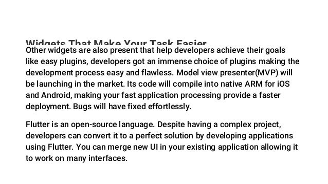 Widgets That Make Your Task Easier
Other widgets are also present that help developers achieve their goals
like easy plugins, developers got an immense choice of plugins making the
development process easy and flawless. Model view presenter(MVP) will
be launching in the market. Its code will compile into native ARM for iOS
and Android, making your fast application processing provide a faster
deployment. Bugs will have fixed effortlessly.
Flutter is an open-source language. Despite having a complex project,
developers can convert it to a perfect solution by developing applications
using Flutter. You can merge new UI in your existing application allowing it
to work on many interfaces.
 