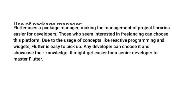 Use of package manager:
Flutter uses a package manager, making the management of project libraries
easier for developers. Those who seem interested in freelancing can choose
this platform. Due to the usage of concepts like reactive programming and
widgets, Flutter is easy to pick up. Any developer can choose it and
showcase their knowledge. It might get easier for a senior developer to
master Flutter.
 