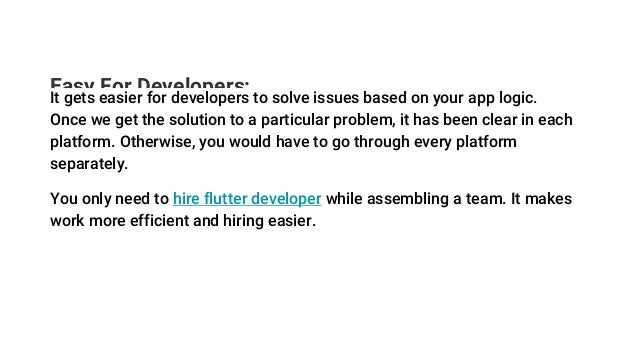 Easy For Developers:
It gets easier for developers to solve issues based on your app logic.
Once we get the solution to a particular problem, it has been clear in each
platform. Otherwise, you would have to go through every platform
separately.
You only need to hire flutter developer while assembling a team. It makes
work more efficient and hiring easier.
 