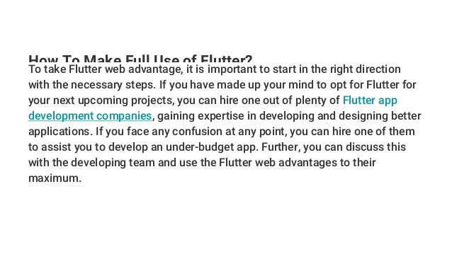 How To Make Full Use of Flutter?
To take Flutter web advantage, it is important to start in the right direction
with the necessary steps. If you have made up your mind to opt for Flutter for
your next upcoming projects, you can hire one out of plenty of Flutter app
development companies, gaining expertise in developing and designing better
applications. If you face any confusion at any point, you can hire one of them
to assist you to develop an under-budget app. Further, you can discuss this
with the developing team and use the Flutter web advantages to their
maximum.
 