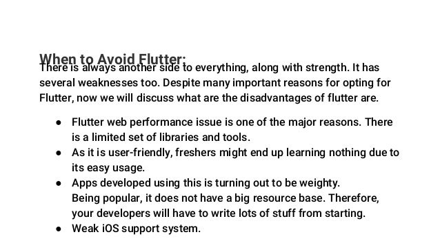 When to Avoid Flutter:
There is always another side to everything, along with strength. It has
several weaknesses too. Despite many important reasons for opting for
Flutter, now we will discuss what are the disadvantages of flutter are.
● Flutter web performance issue is one of the major reasons. There
is a limited set of libraries and tools.
● As it is user-friendly, freshers might end up learning nothing due to
its easy usage.
● Apps developed using this is turning out to be weighty.
Being popular, it does not have a big resource base. Therefore,
your developers will have to write lots of stuff from starting.
● Weak iOS support system.
 