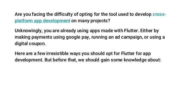 Are you facing the difficulty of opting for the tool used to develop cross-
platform app development on many projects?
Unknowingly, you are already using apps made with Flutter. Either by
making payments using google pay, running an ad campaign, or using a
digital coupon.
Here are a few irresistible ways you should opt for Flutter for app
development. But before that, we should gain some knowledge about:
 