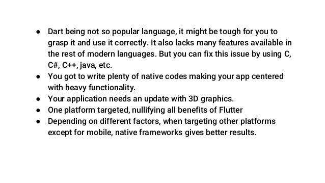 ● Dart being not so popular language, it might be tough for you to
grasp it and use it correctly. It also lacks many features available in
the rest of modern languages. But you can fix this issue by using C,
C#, C++, java, etc.
● You got to write plenty of native codes making your app centered
with heavy functionality.
● Your application needs an update with 3D graphics.
● One platform targeted, nullifying all benefits of Flutter
● Depending on different factors, when targeting other platforms
except for mobile, native frameworks gives better results.
 