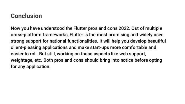 Conclusion
Now you have understood the Flutter pros and cons 2022. Out of multiple
cross-platform frameworks, Flutter is the most promising and widely used
strong support for national functionalities. It will help you develop beautiful
client-pleasing applications and make start-ups more comfortable and
easier to roll. But still, working on these aspects like web support,
weightage, etc. Both pros and cons should bring into notice before opting
for any application.
 