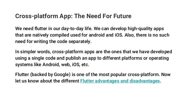 Cross-platform App: The Need For Future
We need flutter in our day-to-day life. We can develop high-quality apps
that are natively compiled used for android and iOS. Also, there is no such
need for writing the code separately.
In simpler words, cross-platform apps are the ones that we have developed
using a single code and publish an app to different platforms or operating
systems like Android, web, iOS, etc.
Flutter (backed by Google) is one of the most popular cross-platform. Now
let us know about the different Flutter advantages and disadvantages.
 