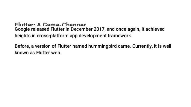Flutter: A Game-Changer
Google released Flutter in December 2017, and once again, it achieved
heights in cross-platform app development framework.
Before, a version of Flutter named hummingbird came. Currently, it is well
known as Flutter web.
 