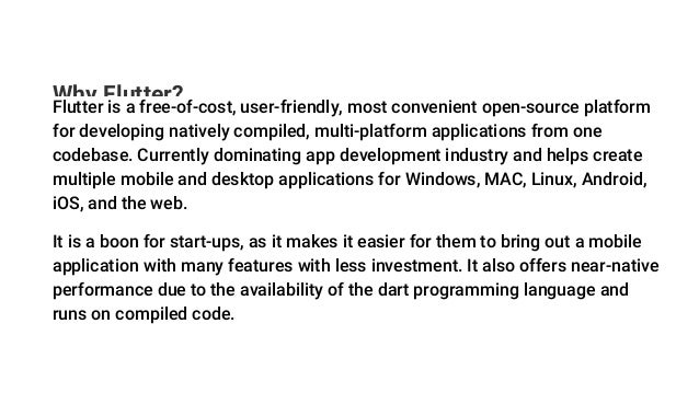 Why Flutter?
Flutter is a free-of-cost, user-friendly, most convenient open-source platform
for developing natively compiled, multi-platform applications from one
codebase. Currently dominating app development industry and helps create
multiple mobile and desktop applications for Windows, MAC, Linux, Android,
iOS, and the web.
It is a boon for start-ups, as it makes it easier for them to bring out a mobile
application with many features with less investment. It also offers near-native
performance due to the availability of the dart programming language and
runs on compiled code.
 