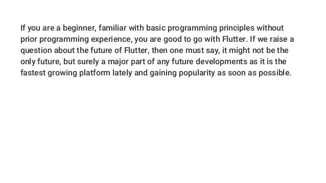 If you are a beginner, familiar with basic programming principles without
prior programming experience, you are good to go with Flutter. If we raise a
question about the future of Flutter, then one must say, it might not be the
only future, but surely a major part of any future developments as it is the
fastest growing platform lately and gaining popularity as soon as possible.
 