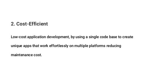 2. Cost-Efficient
Low-cost application development, by using a single code base to create
unique apps that work effortlessly on multiple platforms reducing
maintenance cost.
 