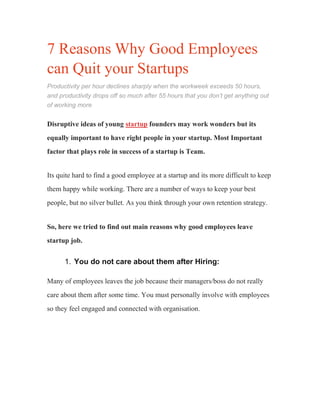 7 Reasons Why Good Employees
can Quit your Startups
Productivity per hour declines sharply when the workweek exceeds 50 hours,
and productivity drops off so much after 55 hours that you don’t get anything out
of working more
Disruptive ideas of young startup founders may work wonders but its
equally important to have right people in your startup. Most Important
factor that plays role in success of a startup is Team.
Its quite hard to find a good employee at a startup and its more difficult to keep
them happy while working. There are a number of ways to keep your best
people, but no silver bullet. As you think through your own retention strategy.
So, here we tried to find out main reasons why good employees leave
startup job.
1. You do not care about them after Hiring:
Many of employees leaves the job because their managers/boss do not really
care about them after some time. You must personally involve with employees
so they feel engaged and connected with organisation.
 