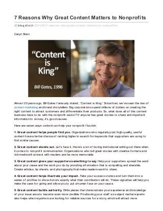 7 Reasons Why Great Content Matters to Nonprofits
blog.dlvr.it /2014/05/7-reasons-why-great-content-matters-to-nonprof its/
Caryn Stein
Almost 20 years ago, Bill Gates f amously stated, “Content is King.” Since then, we’ve seen the rise of
content marketing and brand storytellers. Big corporations spend millions of dollars on creating the
right content to attract customers and dif f erentiate their products. So, what does all of this content
business have to do with the nonprof it sector? If anyone has great stories to share and important
inf ormation to convey, it’s good causes.
Here are seven ways content can help your nonprof it f lourish:
1. Great content helps people find you. Organizations who regularly post high-quality, usef ul
content have a better chance of ranking higher in search f or keywords that supporters are using to
f ind similar causes.
2. Great content stands out. Let’s f ace it, there’s a lot of boring institutional writing out there when
it comes to nonprof it communication. Organizations who tell great stories with creative f ormats and
rich media will connect with readers and be more memorable.
3. Great content gives your supporters something to say. Help your supporters spread the word
about your cause and the work you do by providing inf ormation that is compelling and sharable.
Create articles, tip sheets, and photography that make readers want to share.
4. Great content helps illustrate your impact. Take your success stories and turn them into a
series of prof iles to show donors exactly what their contribution will do. These vignettes will help you
make the case f or giving and allow you to put a human f ace on your cause.
5. Great content builds authority. Write pieces that demonstrate your experience and knowledge
of your issue area to become even more credible. Positioning your staf f as subject matter experts
also helps when reporters are looking f or reliable sources f or a story, which will attract more
 