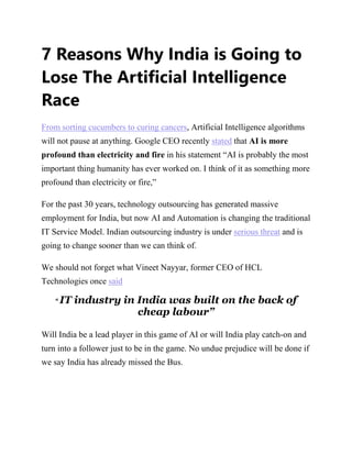 7 Reasons Why India is Going to
Lose The Artificial Intelligence
Race
From sorting cucumbers to curing cancers, Artificial Intelligence algorithms
will not pause at anything. Google CEO recently stated that AI is more
profound than electricity and fire in his statement “AI is probably the most
important thing humanity has ever worked on. I think of it as something more
profound than electricity or fire,”
For the past 30 years, technology outsourcing has generated massive
employment for India, but now AI and Automation is changing the traditional
IT Service Model. Indian outsourcing industry is under serious threat and is
going to change sooner than we can think of.
We should not forget what Vineet Nayyar, former CEO of HCL
Technologies once said
“ IT industry in India was built on the back of
cheap labour”
Will India be a lead player in this game of AI or will India play catch-on and
turn into a follower just to be in the game. No undue prejudice will be done if
we say India has already missed the Bus.
 