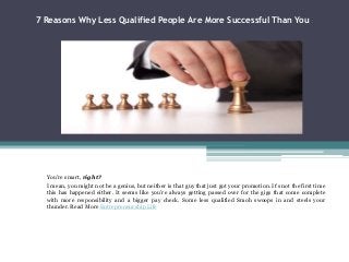 7 Reasons Why Less Qualified People Are More Successful Than You
You’re smart, right?
I mean, you might not be a genius, but neither is that guy that just got your promotion. It’s not the first time
this has happened either. It seems like you’re always getting passed over for the gigs that come complete
with more responsibility and a bigger pay check. Some less qualified Smoh swoops in and steels your
thunder. Read More Entrepreneurship Life
 